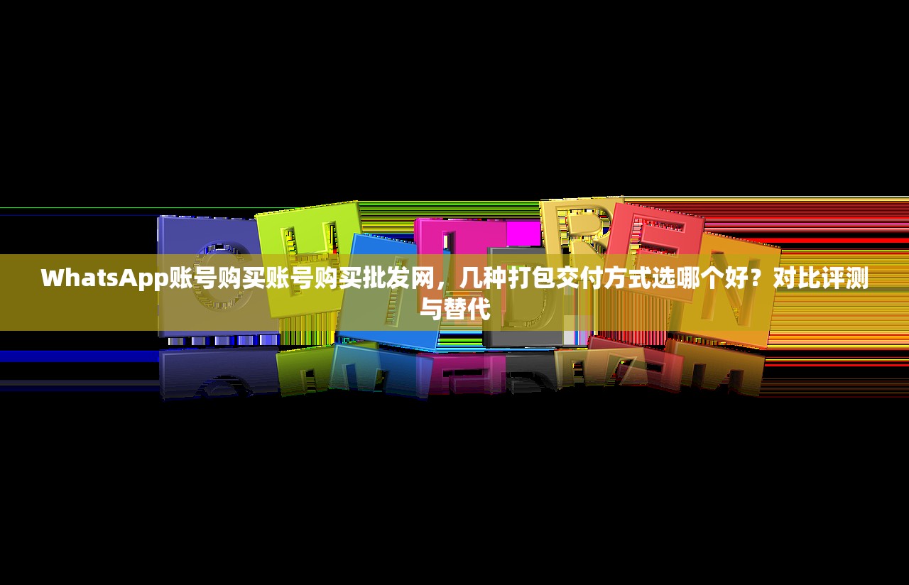WhatsApp账号购买账号购买批发网，几种打包交付方式选哪个好？对比评测与替代