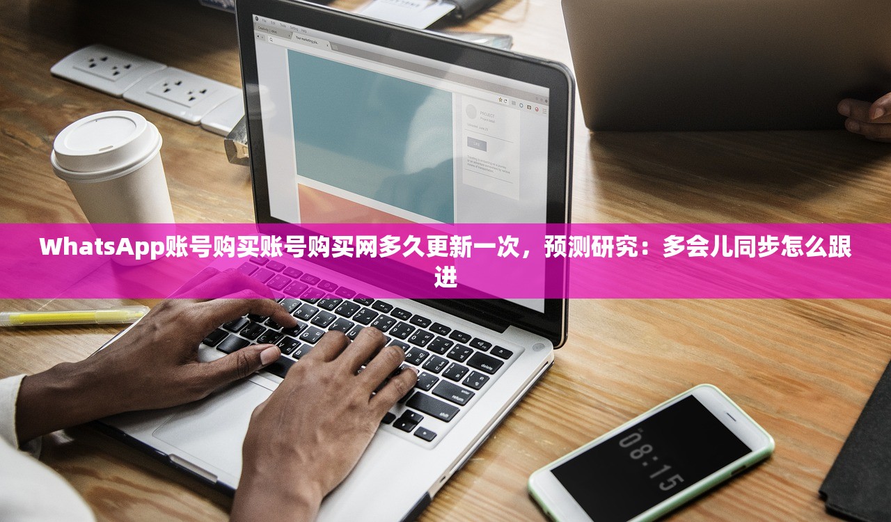 WhatsApp账号购买账号购买网多久更新一次，预测研究：多会儿同步怎么跟进