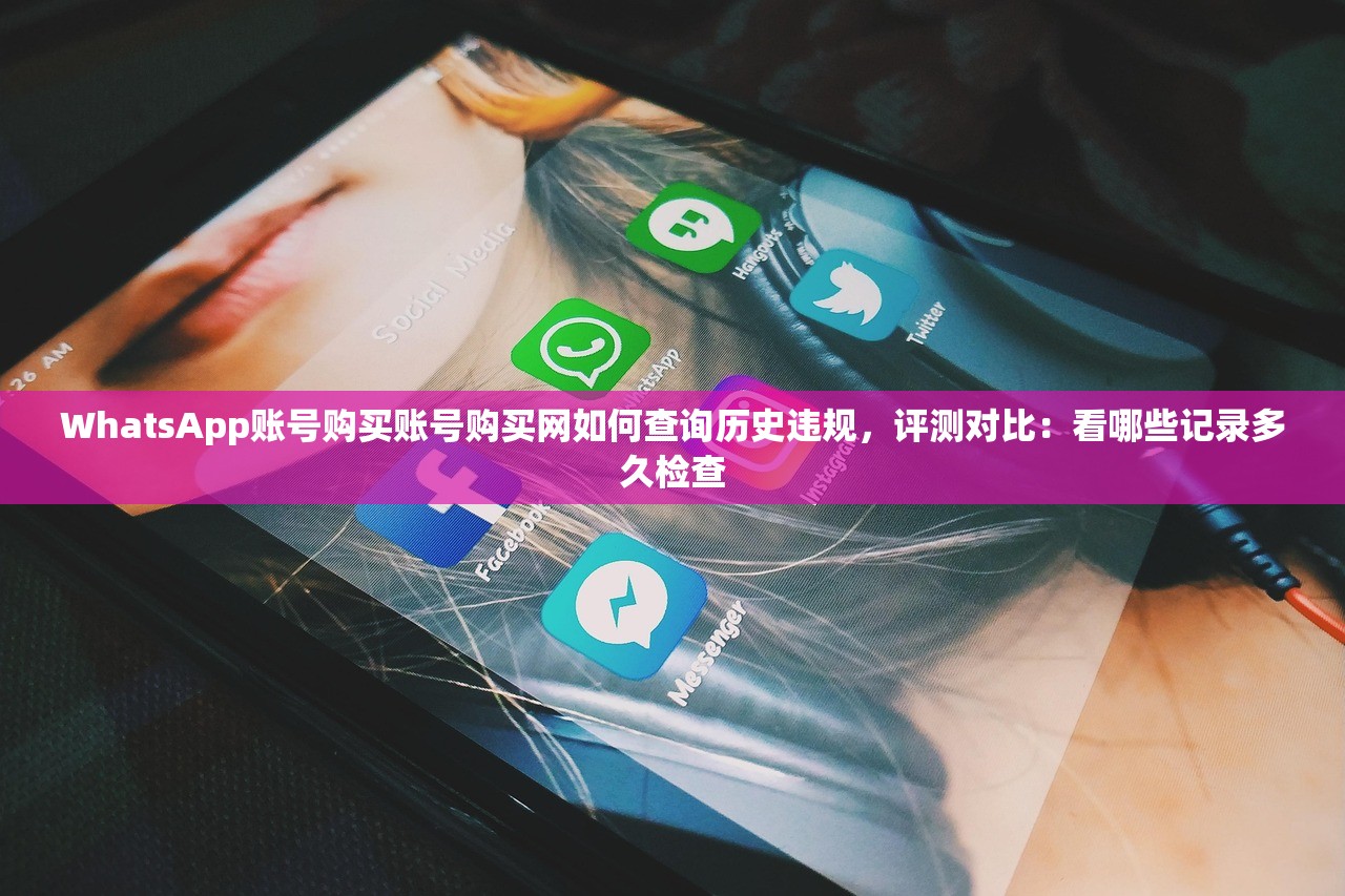 WhatsApp账号购买账号购买网如何查询历史违规,评测对比:看哪些记录多久检查