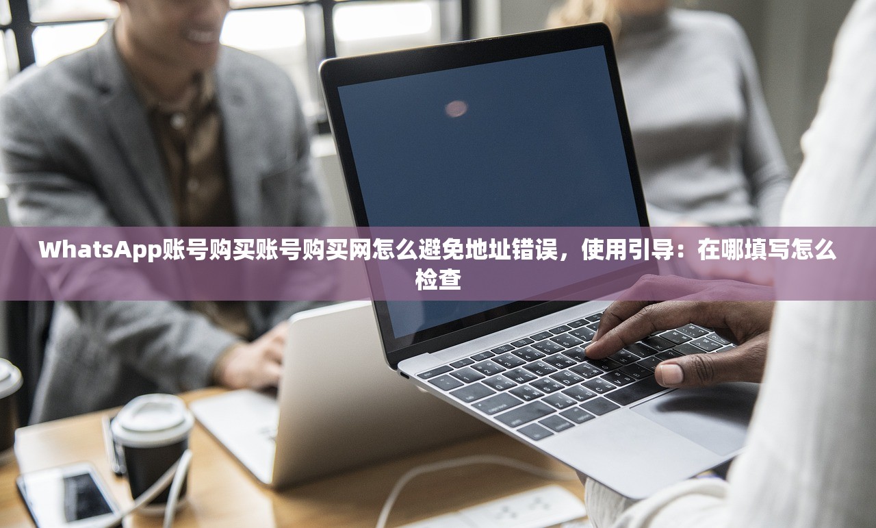 WhatsApp账号购买账号购买网怎么避免地址错误,使用引导:在哪填写怎么检查